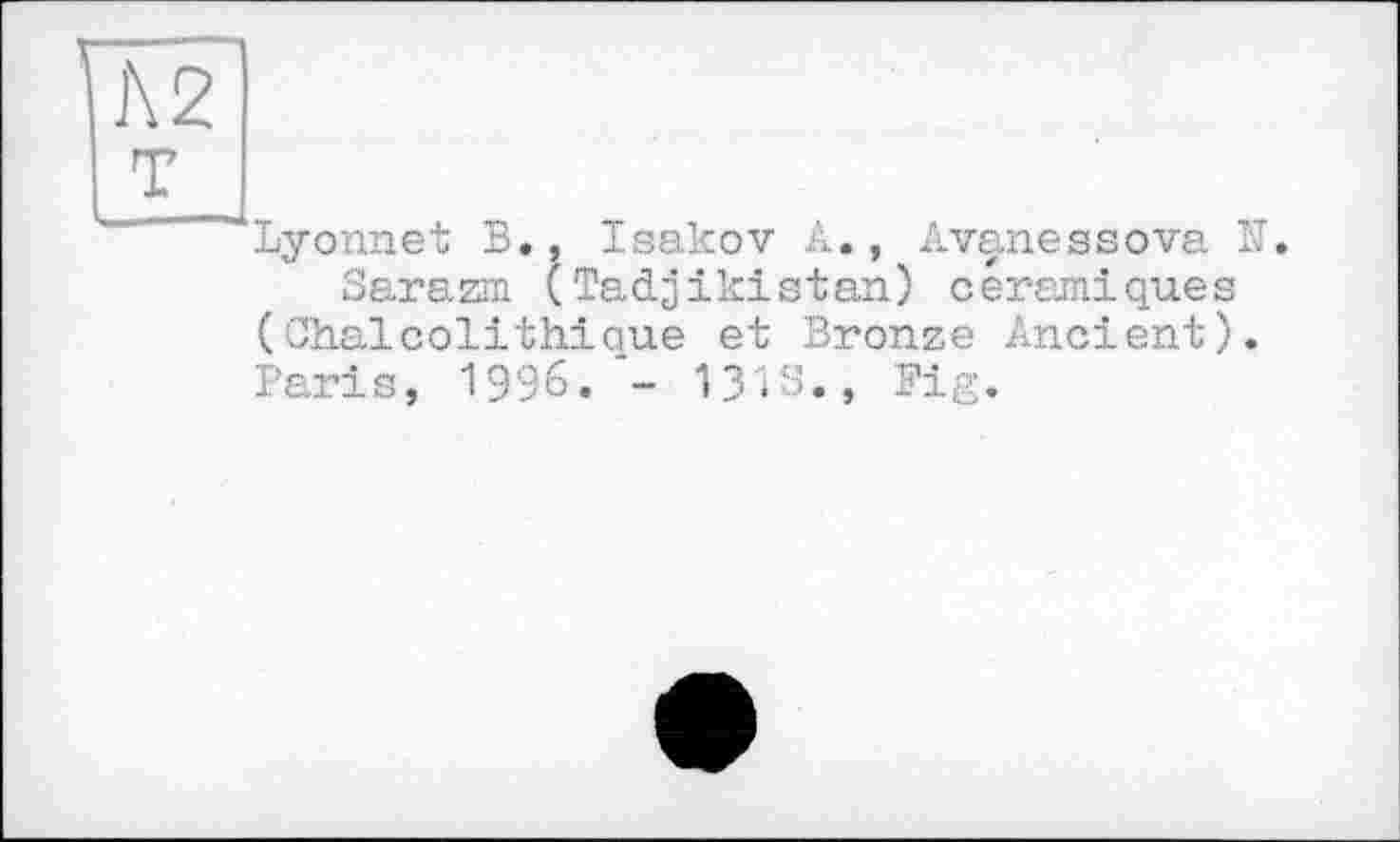 ﻿]\2
т
Lyonnet В., Isakov A., Avanessova N.
Sarazrn (Tadjikistan) céramiques (Chaicolіthique et Bronze Ancient). Paris, 1996. - 131s., Fig.